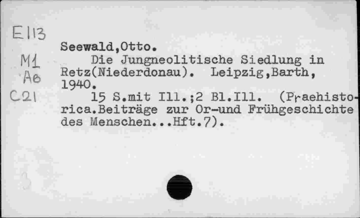 ﻿EUS
Seewald,Otto»
|V|£ Die Jungneolitische Siedlung in '• r Retz(Niederdonau). Leipzig,Barth, rc 1940.
C2.I 15 S.mit Ill.;2 Bl.Ill. (Praehisto rica.Beiträge zur Or-und Frühgeschichte des Menschen...Hft.7)•